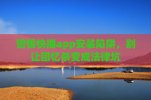 警惕快播app安装陷阱，别让回忆杀变成法律坑