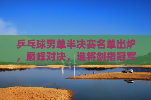 乒乓球男单半决赛名单出炉，巅峰对决，谁将剑指冠军？