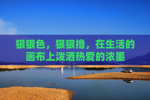 狠狠色,狠狠撸,在生活的画布上泼洒热爱的浓墨 狠狠色,狠狠撸,在生活的画布上泼洒热爱的浓墨