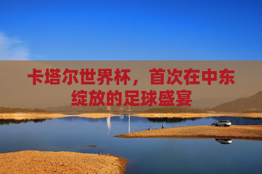 卡塔尔世界杯，首次在中东绽放的足球盛宴
