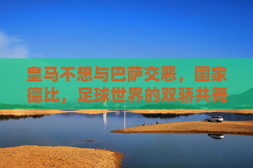 皇马不想与巴萨交恶,国家德比,足球世界的双骄共舞 皇马不想与巴萨交恶,国家德比,足球世界的双骄共舞