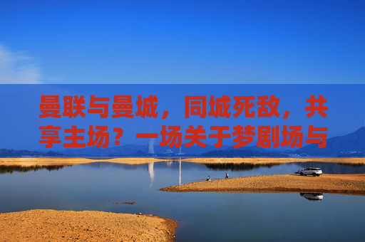 曼联与曼城，同城死敌，共享主场？一场关于梦剧场与伊蒂哈德的澄清