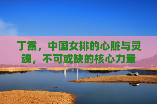 丁霞,中国女排的心脏与灵魂,不可或缺的核心力量 丁霞,中国女排的心脏与灵魂,不可或缺的核心力量