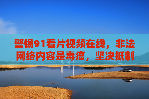 警惕91看片视频在线,非法网络内容是毒瘤,坚决抵制共护清朗 警惕91看片视频在线,非法网络内容是毒瘤,坚决抵制共护清朗