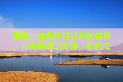 警惕！海角社区破解版背后，当免费遇上陷阱，你的隐私正被裸奔