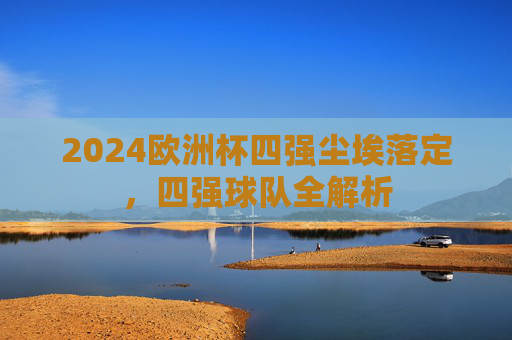 2024欧洲杯四强尘埃落定,四强球队全解析 2024欧洲杯四强尘埃落定,四强球队全解析