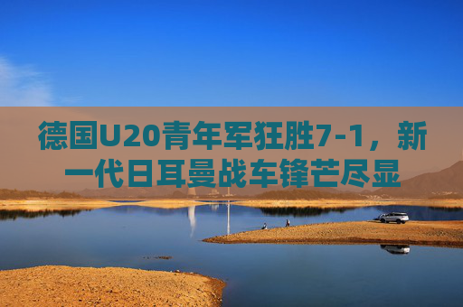 德国U20青年军狂胜7-1,新一代日耳曼战车锋芒尽显 德国U20青年军狂胜7-1,新一代日耳曼战车锋芒尽显
