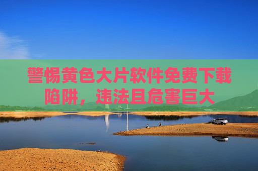 警惕黄色大片软件免费下载陷阱，违法且危害巨大