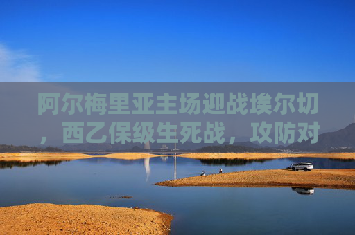 阿尔梅里亚主场迎战埃尔切,西乙保级生死战,攻防对决定乾坤 阿尔梅里亚主场迎战埃尔切,西乙保级生死战,攻防对决定乾坤