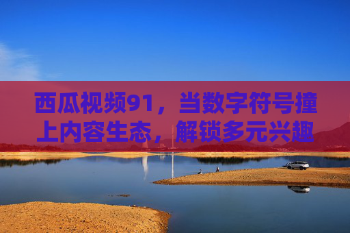 西瓜视频91，当数字符号撞上内容生态，解锁多元兴趣的打开方式