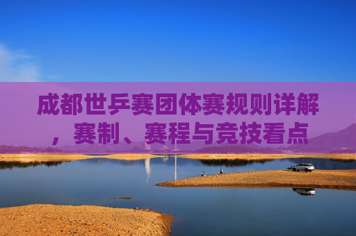 成都世乒赛团体赛规则详解,赛制、赛程与竞技看点 成都世乒赛团体赛规则详解,赛制、赛程与竞技看点