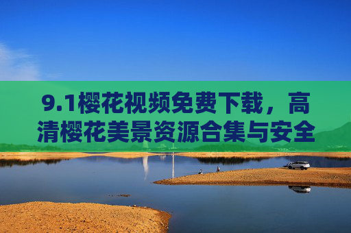 9.1樱花视频免费下载，高清樱花美景资源合集与安全获取指南