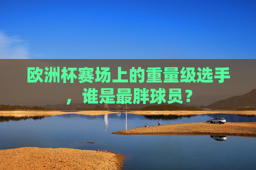 欧洲杯赛场上的重量级选手,谁是最胖球员? 欧洲杯赛场上的重量级选手,谁是最胖球员?