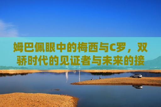 姆巴佩眼中的梅西与C罗,双骄时代的见证者与未来的接力者 姆巴佩眼中的梅西与C罗,双骄时代的见证者与未来的接力者