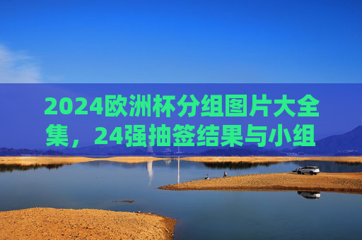 2024欧洲杯分组图片大全集,24强抽签结果与小组赛对阵全解析 2024欧洲杯分组图片大全集,24强抽签结果与小组赛对阵全解析