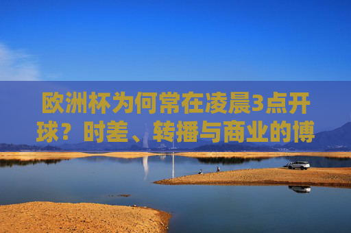 欧洲杯为何常在凌晨3点开球?时差、转播与商业的博弈 欧洲杯为何常在凌晨3点开球?时差、转播与商业的博弈