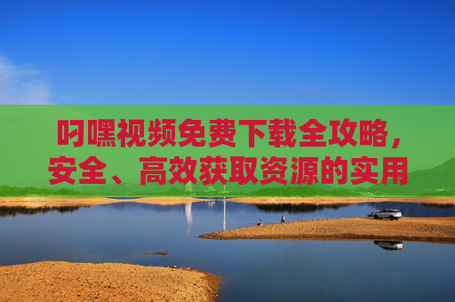 叼嘿视频免费下载全攻略,安全、高效获取资源的实用指南 叼嘿视频免费下载全攻略,安全、高效获取资源的实用指南