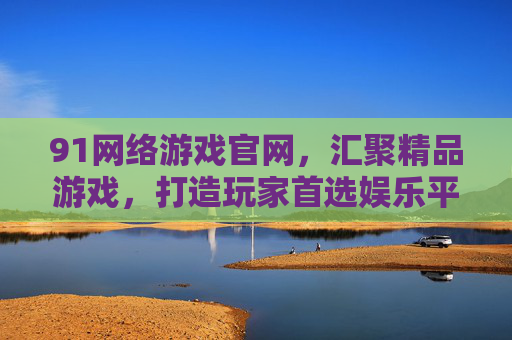 91网络游戏官网,汇聚精品游戏,打造玩家首选娱乐平台 91网络游戏官网,汇聚精品游戏,打造玩家首选娱乐平台