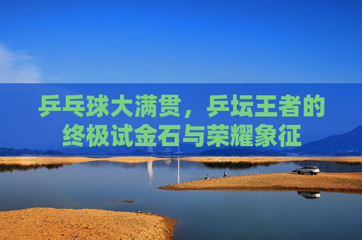 乒乓球大满贯,乒坛王者的终极试金石与荣耀象征 乒乓球大满贯,乒坛王者的终极试金石与荣耀象征