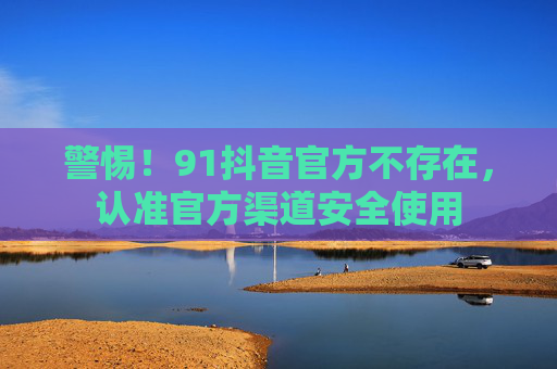 警惕！91抖音官方不存在，认准官方渠道安全使用