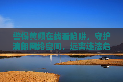 警惕黄频在线看陷阱，守护清朗网络空间，远离违法危害