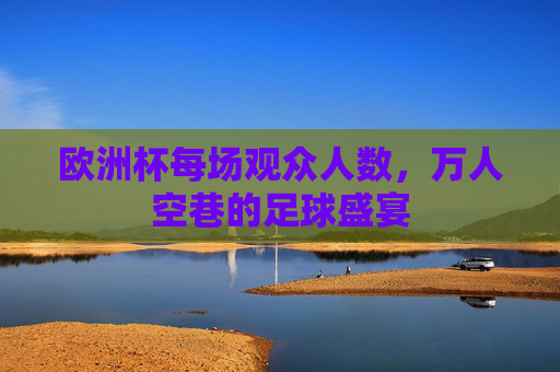 欧洲杯每场观众人数,万人空巷的足球盛宴 欧洲杯每场观众人数,万人空巷的足球盛宴