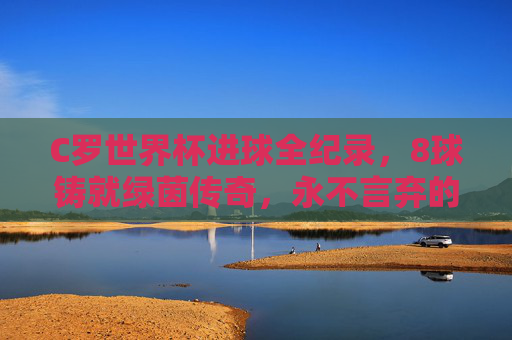 C罗世界杯进球全纪录,8球铸就绿茵传奇,永不言弃的射手魂 C罗世界杯进球全纪录,8球铸就绿茵传奇,永不言弃的射手魂