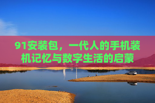 91安装包,一代人的手机装机记忆与数字生活的启蒙 91安装包,一代人的手机装机记忆与数字生活的启蒙