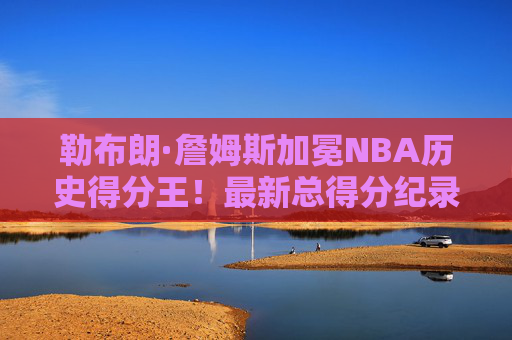 勒布朗·詹姆斯加冕NBA历史得分王!最新总得分纪录背后是20年的传奇坚守 勒布朗·詹姆斯加冕NBA历史得分王!最新总得分纪录背后是20年的传奇坚守