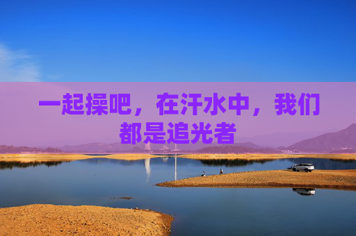一起操吧,在汗水中,我们都是追光者 一起操吧,在汗水中,我们都是追光者