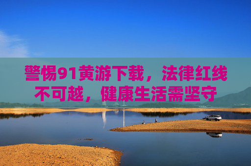 警惕91黄游下载,法律红线不可越,健康生活需坚守 警惕91黄游下载,法律红线不可越,健康生活需坚守