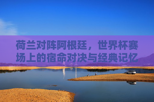 荷兰对阵阿根廷，世界杯赛场上的宿命对决与经典记忆