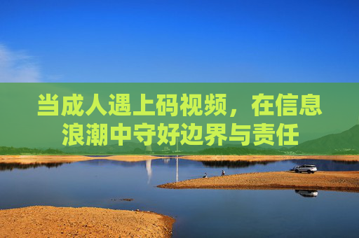 当成人遇上码视频,在信息浪潮中守好边界与责任 当成人遇上码视频,在信息浪潮中守好边界与责任