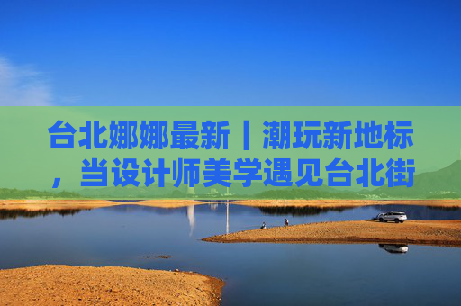 台北娜娜最新|潮玩新地标,当设计师美学遇见台北街头呼吸 台北娜娜最新|潮玩新地标,当设计师美学遇见台北街头呼吸