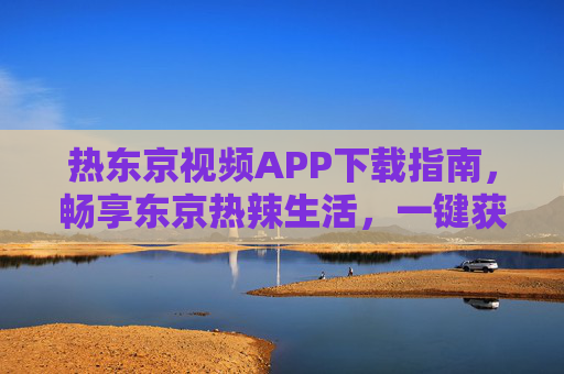 热东京视频APP下载指南,畅享东京热辣生活,一键获取精彩内容 热东京视频APP下载指南,畅享东京热辣生活,一键获取精彩内容