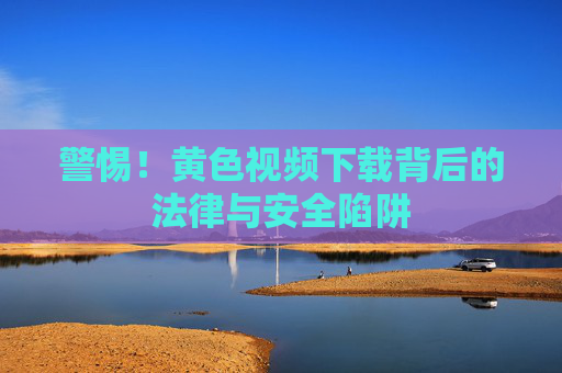 警惕！黄色视频下载背后的法律与安全陷阱