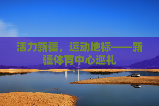 活力新疆,运动地标——新疆体育中心巡礼 活力新疆,运动地标——新疆体育中心巡礼