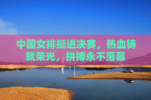 中国女排挺进决赛,热血铸就荣光,拼搏永不落幕 中国女排挺进决赛,热血铸就荣光,拼搏永不落幕