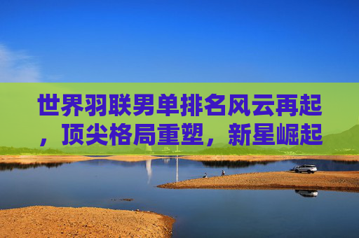 世界羽联男单排名风云再起，顶尖格局重塑，新星崛起可期