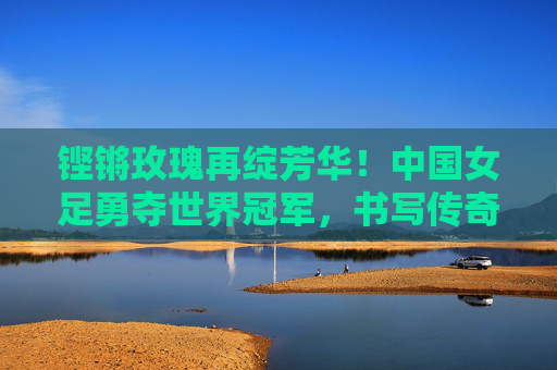 铿锵玫瑰再绽芳华!中国女足勇夺世界冠军,书写传奇新篇章 铿锵玫瑰再绽芳华!中国女足勇夺世界冠军,书写传奇新篇章