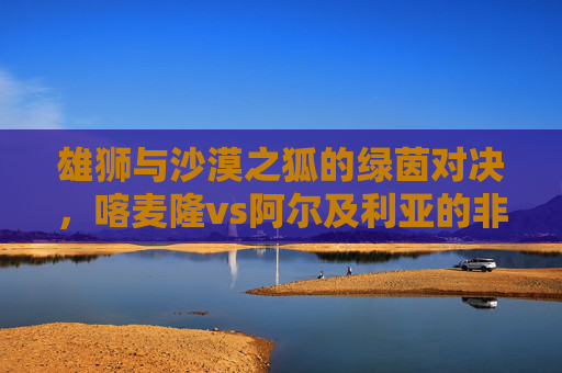 雄狮与沙漠之狐的绿茵对决,喀麦隆vs阿尔及利亚的非洲双雄传奇 雄狮与沙漠之狐的绿茵对决,喀麦隆vs阿尔及利亚的非洲双雄传奇