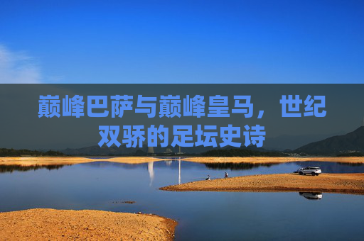 巅峰巴萨与巅峰皇马，世纪双骄的足坛史诗