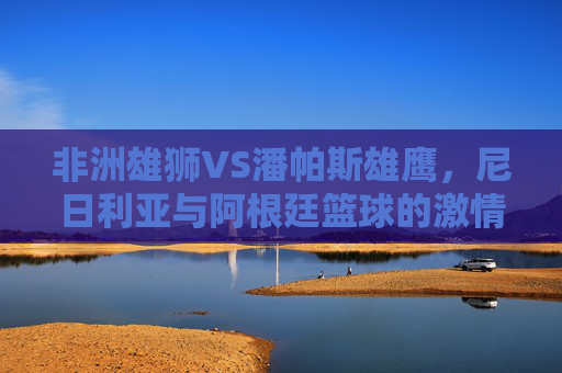 非洲雄狮VS潘帕斯雄鹰,尼日利亚与阿根廷篮球的激情碰撞 非洲雄狮VS潘帕斯雄鹰,尼日利亚与阿根廷篮球的激情碰撞