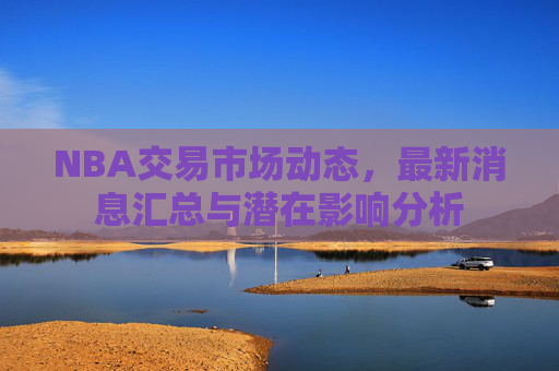 NBA交易市场动态,最新消息汇总与潜在影响分析 NBA交易市场动态,最新消息汇总与潜在影响分析