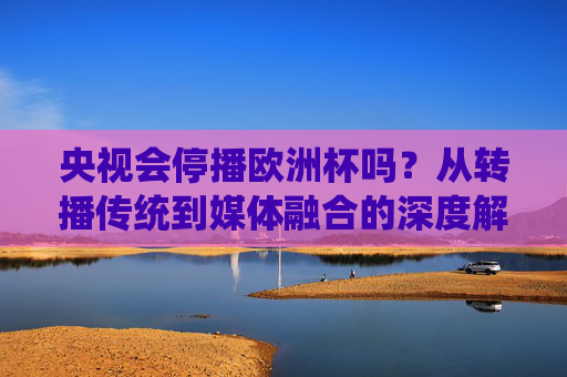 央视会停播欧洲杯吗?从转播传统到媒体融合的深度解析 央视会停播欧洲杯吗?从转播传统到媒体融合的深度解析