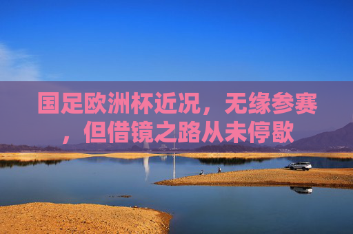 国足欧洲杯近况,无缘参赛,但借镜之路从未停歇 国足欧洲杯近况,无缘参赛,但借镜之路从未停歇