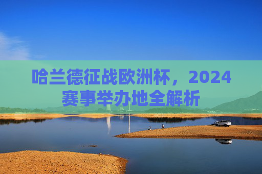哈兰德征战欧洲杯,2024赛事举办地全解析 哈兰德征战欧洲杯,2024赛事举办地全解析