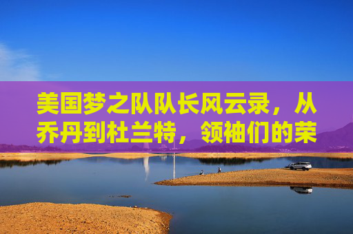 美国梦之队队长风云录，从乔丹到杜兰特，领袖们的荣耀传承