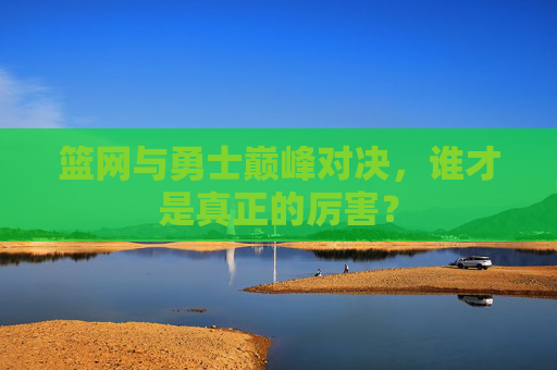 篮网与勇士巅峰对决,谁才是真正的厉害? 篮网与勇士巅峰对决,谁才是真正的厉害?