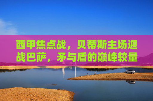 西甲焦点战，贝蒂斯主场迎战巴萨，矛与盾的巅峰较量